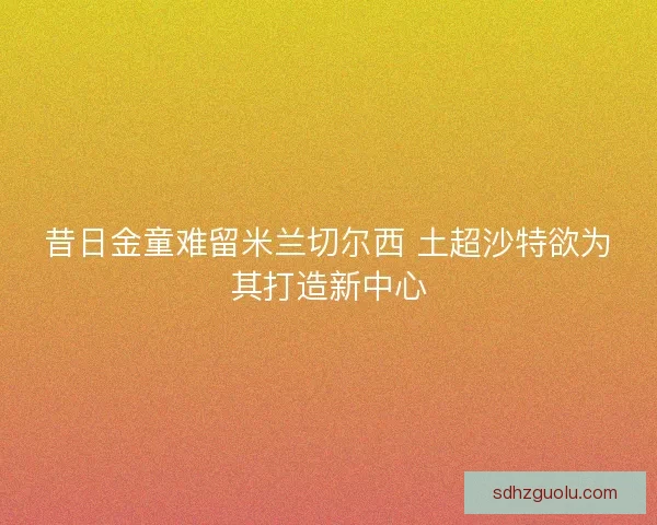 昔日金童难留米兰切尔西 土超沙特欲为其打造新中心
