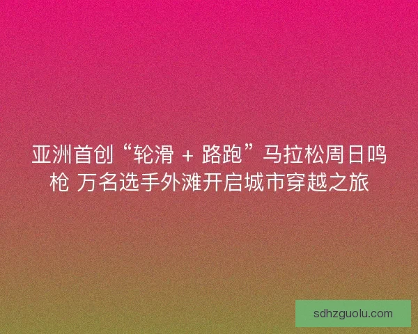 亚洲首创 “轮滑 + 路跑” 马拉松周日鸣枪 万名选手外滩开启城市穿越之旅