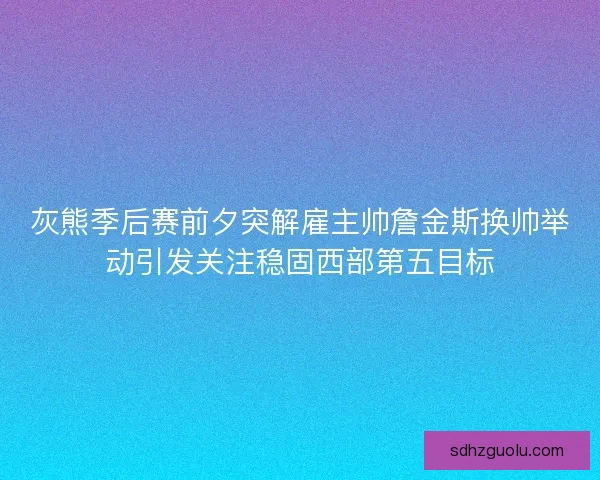 灰熊季后赛前夕突解雇主帅詹金斯换帅举动引发关注稳固西部第五目标