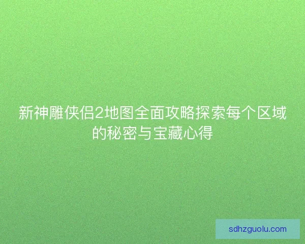 新神雕侠侣2地图全面攻略探索每个区域的秘密与宝藏心得
