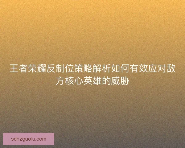 王者荣耀反制位策略解析如何有效应对敌方核心英雄的威胁