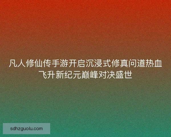 凡人修仙传手游开启沉浸式修真问道热血飞升新纪元巅峰对决盛世