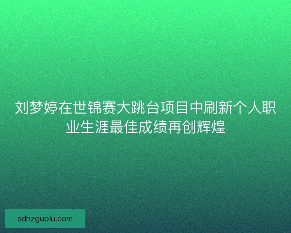 刘梦婷在世锦赛大跳台项目中刷新个人职业生涯最佳成绩再创辉煌