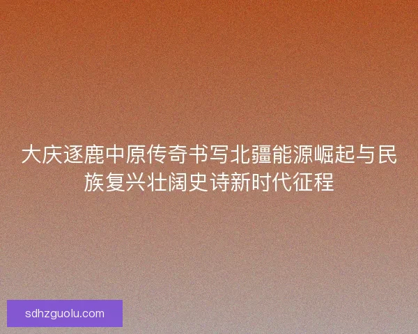 大庆逐鹿中原传奇书写北疆能源崛起与民族复兴壮阔史诗新时代征程