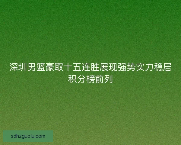 深圳男篮豪取十五连胜展现强势实力稳居积分榜前列 深圳男篮豪取十五连胜展现强势实力稳居积分榜前列