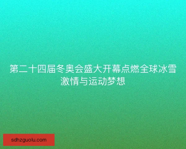 第二十四届冬奥会盛大开幕点燃全球冰雪激情与运动梦想