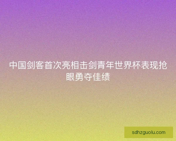 中国剑客首次亮相击剑青年世界杯表现抢眼勇夺佳绩