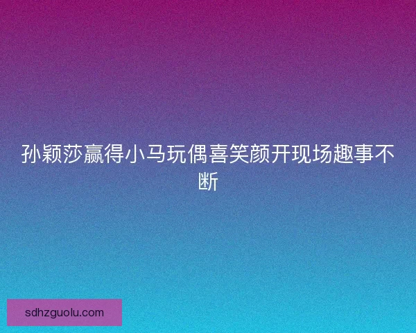 孙颖莎赢得小马玩偶喜笑颜开现场趣事不断