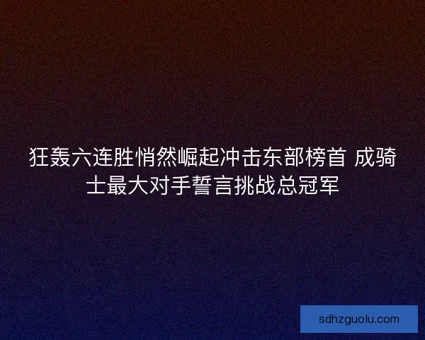 狂轰六连胜悄然崛起冲击东部榜首 成骑士最大对手誓言挑战总冠军
