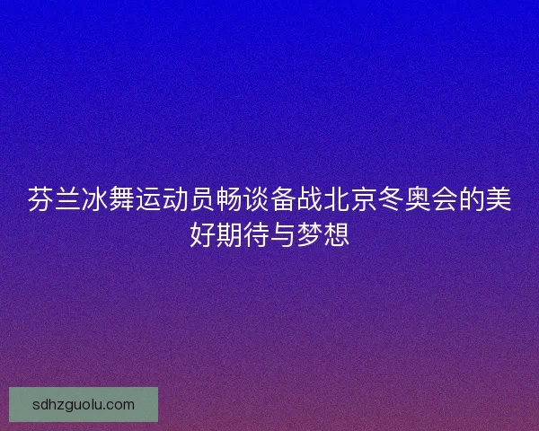 芬兰冰舞运动员畅谈备战北京冬奥会的美好期待与梦想