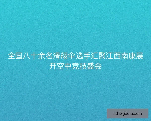 全国八十余名滑翔伞选手汇聚江西南康展开空中竞技盛会