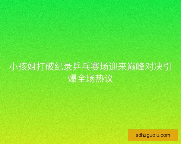 小孩姐打破纪录乒乓赛场迎来巅峰对决引爆全场热议 小孩姐打破纪录乒乓赛场迎来巅峰对决引爆全场热议