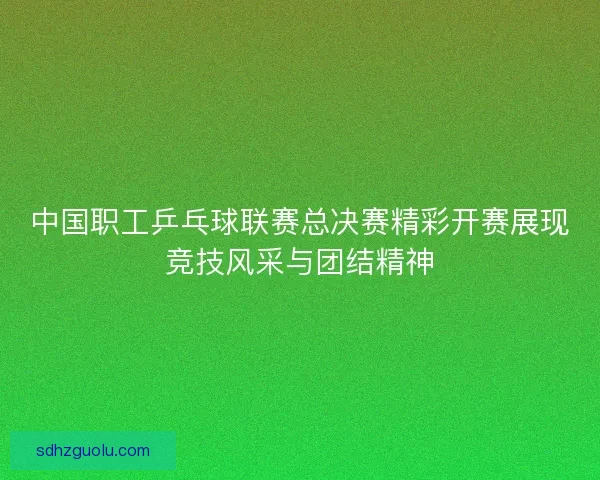 中国职工乒乓球联赛总决赛精彩开赛展现竞技风采与团结精神 中国职工乒乓球联赛总决赛精彩开赛展现竞技风采与团结精神