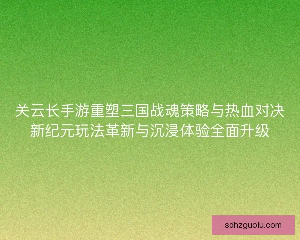 关云长手游重塑三国战魂策略与热血对决新纪元玩法革新与沉浸体验全面升级 关云长手游重塑三国战魂策略与热血对决新纪元玩法革新与沉浸体验全面升级