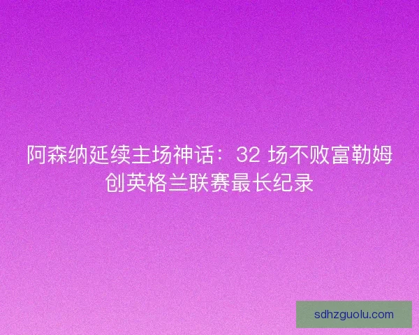 阿森纳延续主场神话：32 场不败富勒姆创英格兰联赛最长纪录