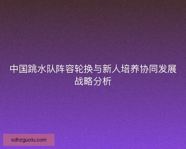 中国跳水队阵容轮换与新人培养协同发展战略分析 中国跳水队阵容轮换与新人培养协同发展战略分析