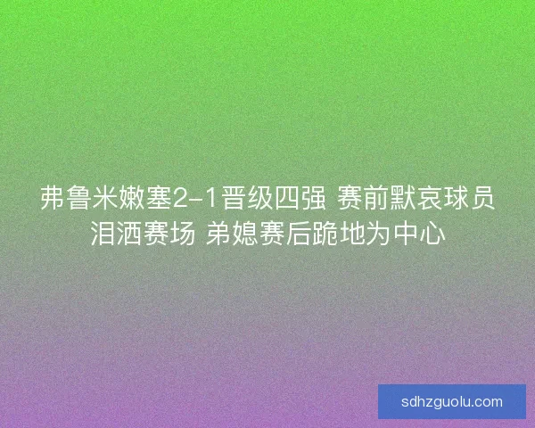 弗鲁米嫩塞2-1晋级四强 赛前默哀球员泪洒赛场 弟媳赛后跪地为中心 弗鲁米嫩塞2-1晋级四强 赛前默哀球员泪洒赛场 弟媳赛后跪地为中心