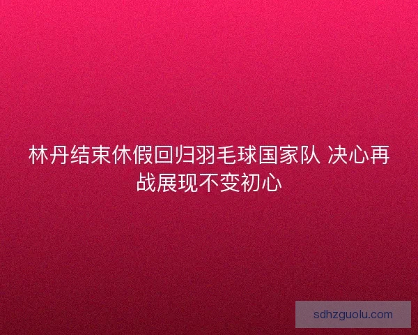 林丹结束休假回归羽毛球国家队 决心再战展现不变初心 林丹结束休假回归羽毛球国家队 决心再战展现不变初心