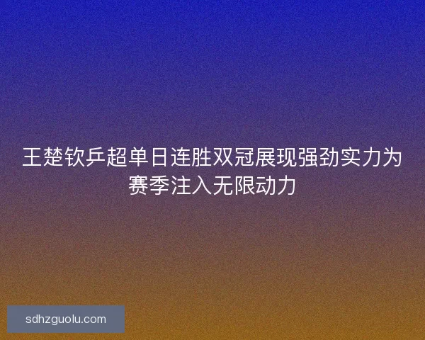 王楚钦乒超单日连胜双冠展现强劲实力为赛季注入无限动力 王楚钦乒超单日连胜双冠展现强劲实力为赛季注入无限动力