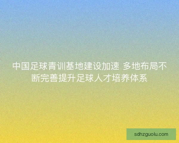 中国足球青训基地建设加速 多地布局不断完善提升足球人才培养体系