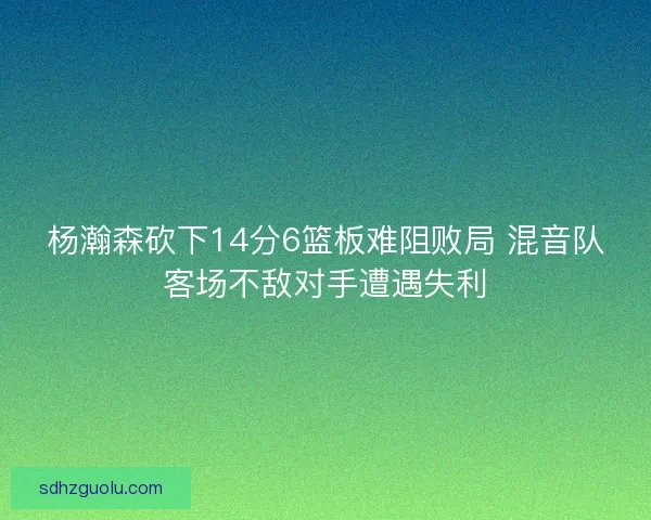 杨瀚森砍下14分6篮板难阻败局 混音队客场不敌对手遭遇失利