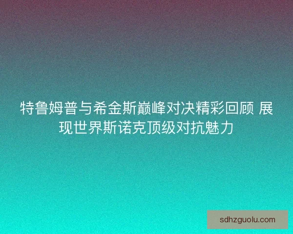 特鲁姆普与希金斯巅峰对决精彩回顾 展现世界斯诺克顶级对抗魅力